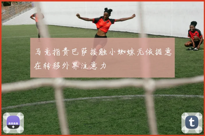 马竞指责巴萨接触小蜘蛛无依据意在转移外界注意力