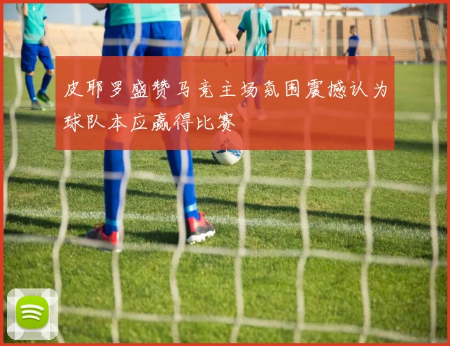 皮耶罗盛赞马竞主场氛围震撼认为球队本应赢得比赛