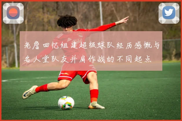 老詹回忆组建超级球队经历感慨与名人堂队友并肩作战的不同起点