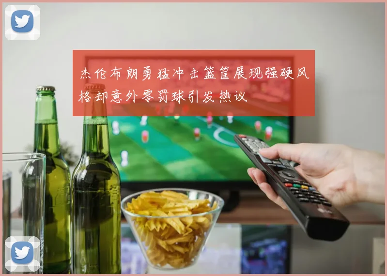 杰伦布朗勇猛冲击篮筐展现强硬风格却意外零罚球引发热议