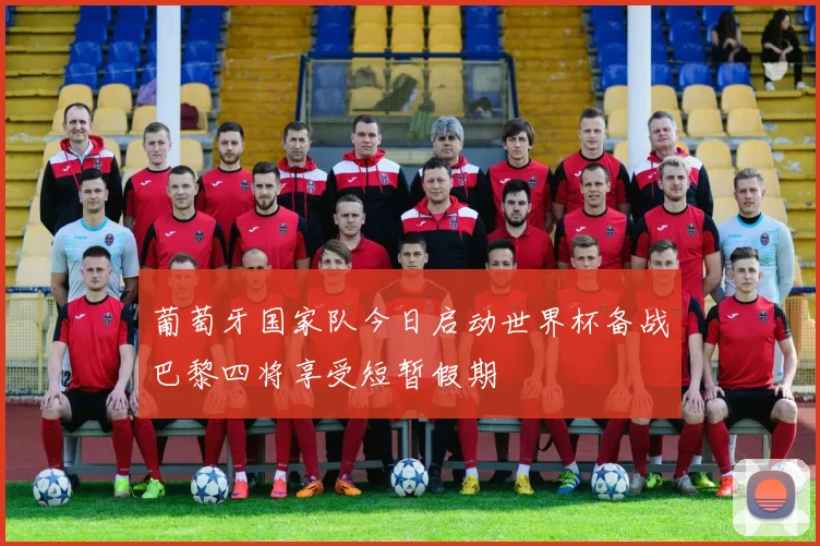 葡萄牙国家队今日启动世界杯备战巴黎四将享受短暂假期