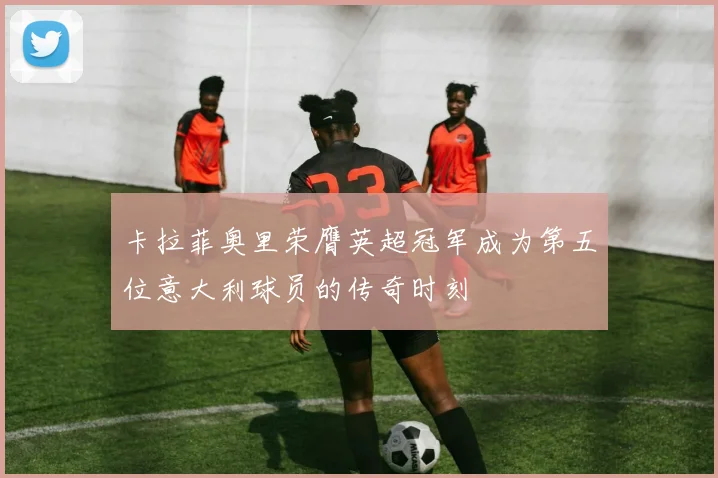 卡拉菲奥里荣膺英超冠军成为第五位意大利球员的传奇时刻