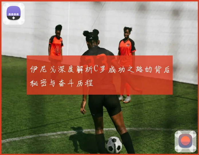 伊尼戈深度解析C罗成功之路的背后秘密与奋斗历程