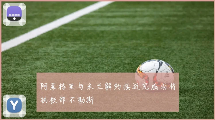 阿莱格里与米兰解约接近完成或将执教那不勒斯