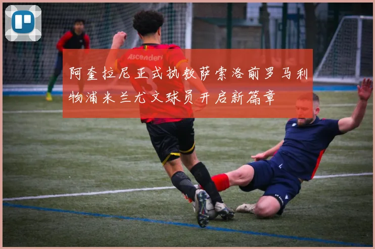 阿奎拉尼正式执教萨索洛前罗马利物浦米兰尤文球员开启新篇章