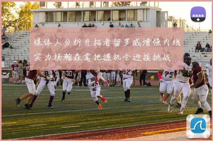 媒体人分析开拓者留罗威增强内线实力杨瀚森需把握机会迎接挑战