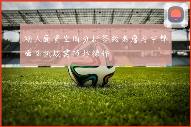 湖人薪资空间分析签约老詹与中锋面临挑战需巧妙操作