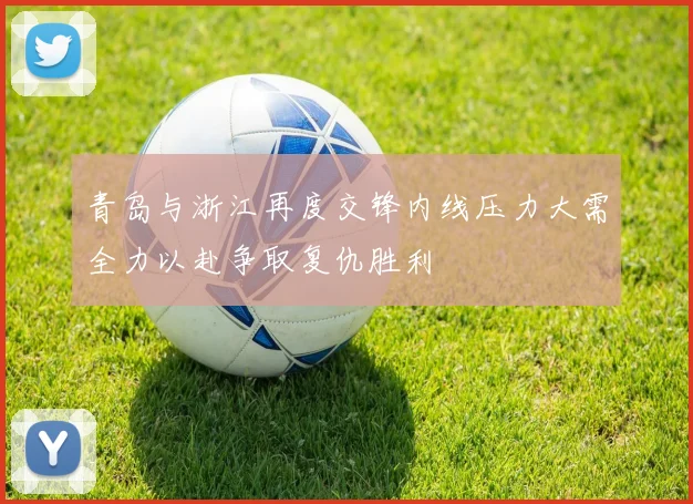 青岛与浙江再度交锋内线压力大需全力以赴争取复仇胜利