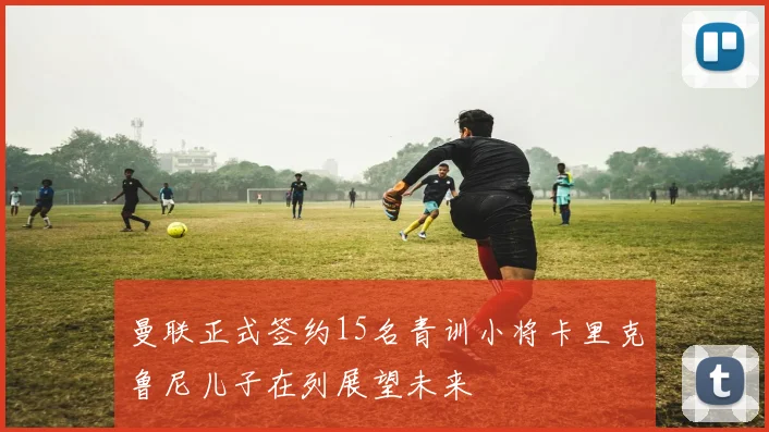 曼联正式签约15名青训小将卡里克鲁尼儿子在列展望未来