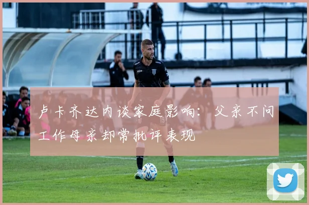 卢卡齐达内谈家庭影响：父亲不问工作母亲却常批评表现