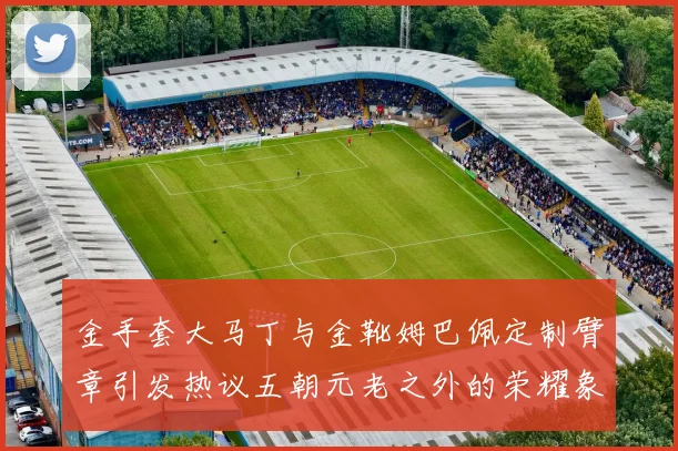 金手套大马丁与金靴姆巴佩定制臂章引发热议五朝元老之外的荣耀象征