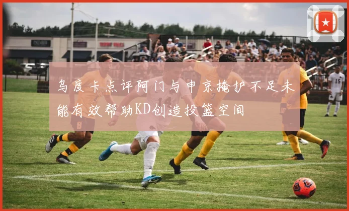 乌度卡点评阿门与申京掩护不足未能有效帮助KD创造投篮空间