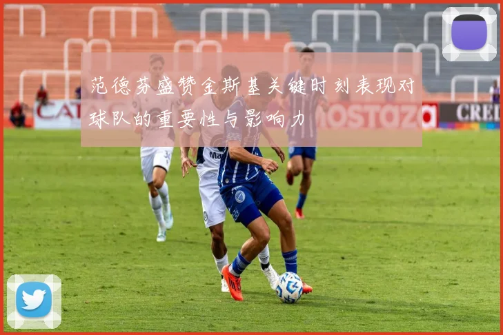 范德芬盛赞金斯基关键时刻表现对球队的重要性与影响力
