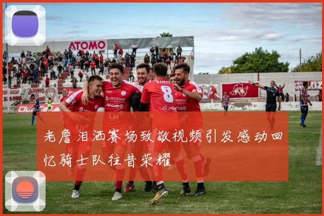 老詹泪洒赛场致敬视频引发感动回忆骑士队往昔荣耀