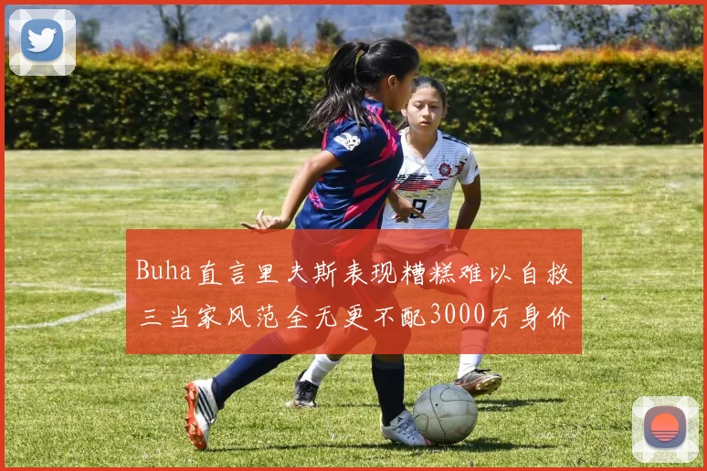 Buha直言里夫斯表现糟糕难以自救三当家风范全无更不配3000万身价