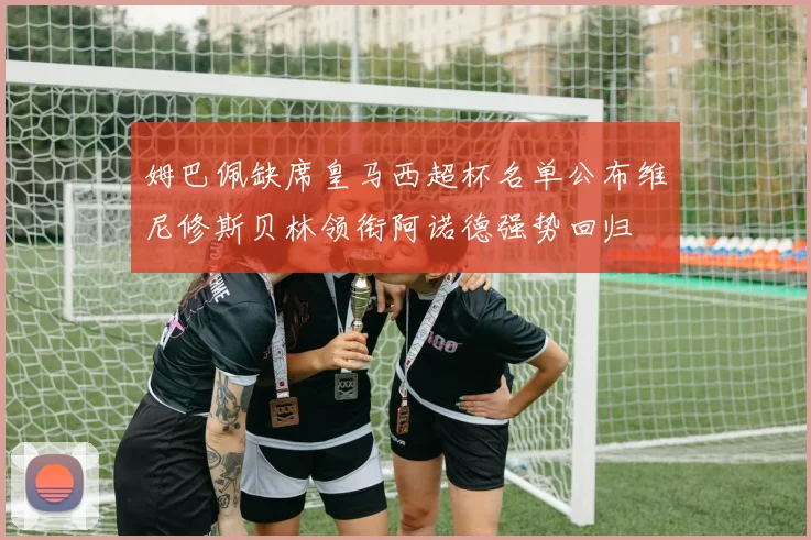 姆巴佩缺席皇马西超杯名单公布维尼修斯贝林领衔阿诺德强势回归