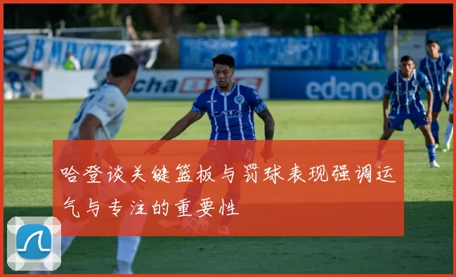 哈登谈关键篮板与罚球表现强调运气与专注的重要性