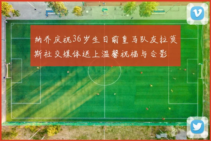 纳乔庆祝36岁生日前皇马队友拉莫斯社交媒体送上温馨祝福与合影