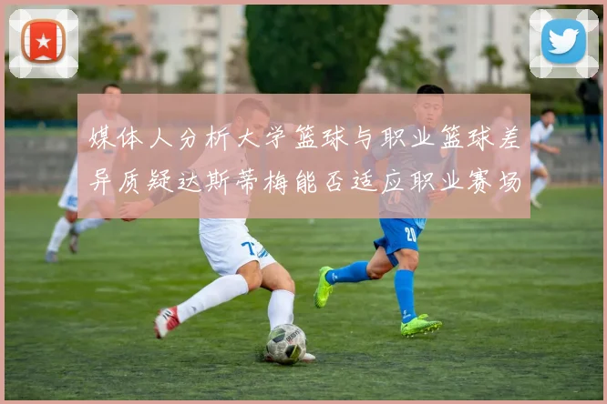 媒体人分析大学篮球与职业篮球差异质疑达斯蒂梅能否适应职业赛场