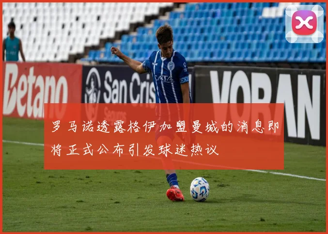 罗马诺透露格伊加盟曼城的消息即将正式公布引发球迷热议