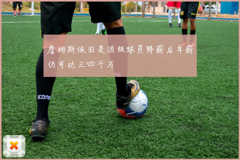 詹姆斯依旧是顶级球员降薪后年薪仍可达三四千万