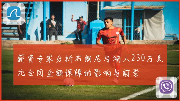 薪资专家分析布朗尼与湖人230万美元合同全额保障的影响与前景