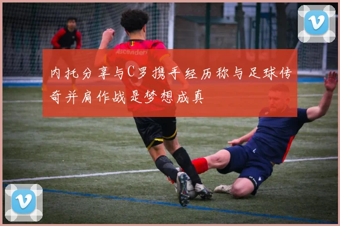 内托分享与C罗携手经历称与足球传奇并肩作战是梦想成真