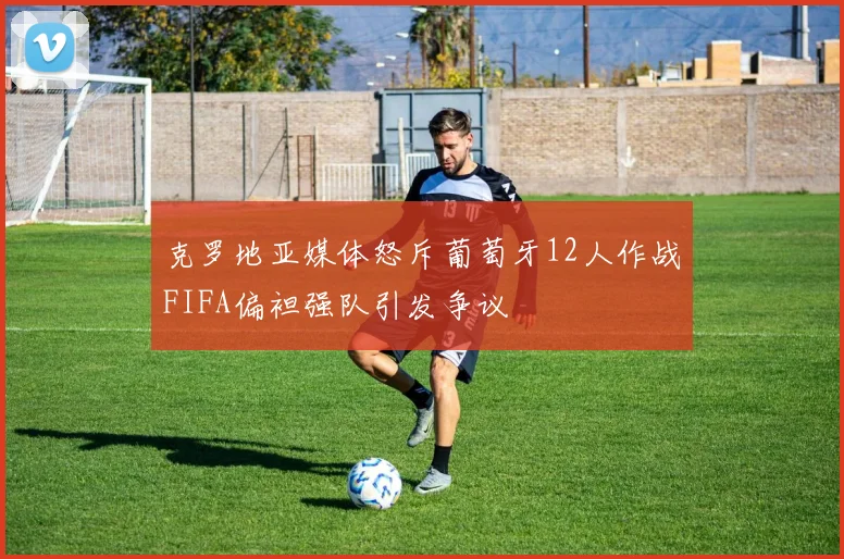 克罗地亚媒体怒斥葡萄牙12人作战FIFA偏袒强队引发争议