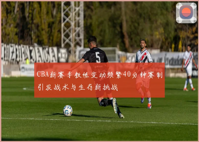 CBA新赛季教练变动频繁40分钟赛制引发战术与生存新挑战