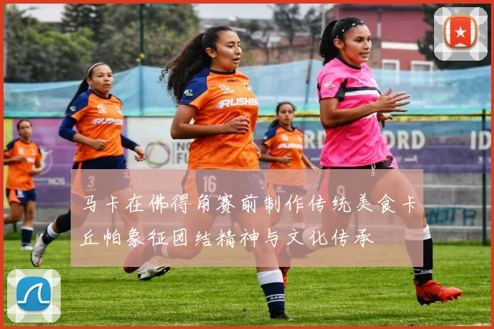 马卡在佛得角赛前制作传统美食卡丘帕象征团结精神与文化传承