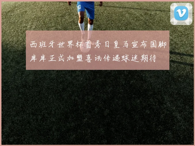 西班牙世界杯首秀日皇马宣布国脚库库正式加盟喜讯传递球迷期待