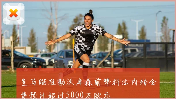 皇马瞄准勒沃库森前锋科法内转会费预计超过5000万欧元