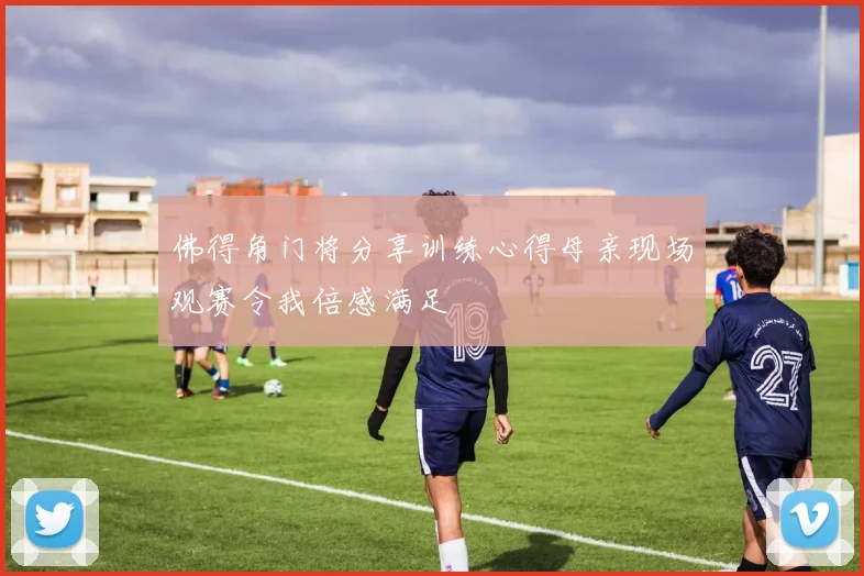佛得角门将分享训练心得母亲现场观赛令我倍感满足